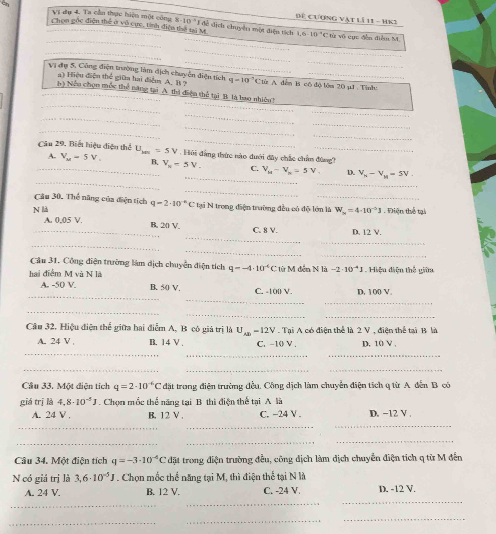 cn
Để cương vật lÍ 11 - HK2
Ví đụ 4. Ta cần thực hiện một công 8· 10^(-3) *J để dịch chuyển một điện tích 1,6· 10^(-4)C
_
_
_Chọn gốc điện thế ở vô cực, tỉnh điện thể tại M. từ vô cực đến điểm M.
_
_
_
__
Vị dụ 5. Công điện trường làm dịch chuyển điện tích q=10^(-7)C từ A đến B có độ lớn 20 μJ. Tính:
a) Hiệu điện thể giữa hai điểm A, B ?
_
_
_b) Nếu chọn mốc thế năng tại A thì điện thế tại B là bao nhiêu?
_
_
_
_
_
_
_
_
Câu 29. Biết hiệu điện thế U_MN=5V. Hỏi đẳng thức nào dưới đây chắc chắn đúng?
_
_
_
A. V_M=5V. _ B. V_N=5V. C. V_M-V_N=5V_·  D. V_N-V_M=5V.
__
Câu 30. Thế năng của điện tích q=2· 10^(-6)C tại N trong điện trường đều có độ lớn là
N là W_N=4· 10^(-5)J. Điện thế tại
_
_A. 0,05 V. B. 20 V. C. 8 V.
D. 12 V.
_
_
_
_
Câu 31. Công điện trường làm dịch chuyển điện tích q=-4· 10^(-6)C
hai điểm M và N là từ M đến N là -2· 10^(-4)J. Hiệu điện thế giữa
_
_
A. -50 V. B. 50 V. C. -100 V. D. 100 V.
_
_
_
_
Câu 32. Hiệu điện thế giữa hai điểm A, B có giá trị là U_AB=12V. Tại A có điện thể là 2 V , điện thể tại B là
A. 24 V . B. 14 V . C. −10 V . D. 10 V .
_
__
_
_
_
Câu 33. Một điện tích q=2· 10^(-6)C đặt trong điện trường đều. Công dịch làm chuyển điện tích q từ A đến B có
giá trị là 4,8· 10^(-5)J. Chọn mốc thế năng tại B thì điện thế tại A là
A. 24 V . B. 12 V . C. -24 V . D. −12 V .
_
_
_
_
_
_
Câu 34. Một điện tích q=-3· 10^(-6)C đặt trong điện trường đều, công dịch làm dịch chuyền điện tích q từ M đến
N có giá trị là 3,6· 10^(-5)J. Chọn mốc thế năng tại M, thì điện thế tại N là
_
_
A. 24 V. B. 12 V. C. -24 V. D. -12 V.
_
_
_
_