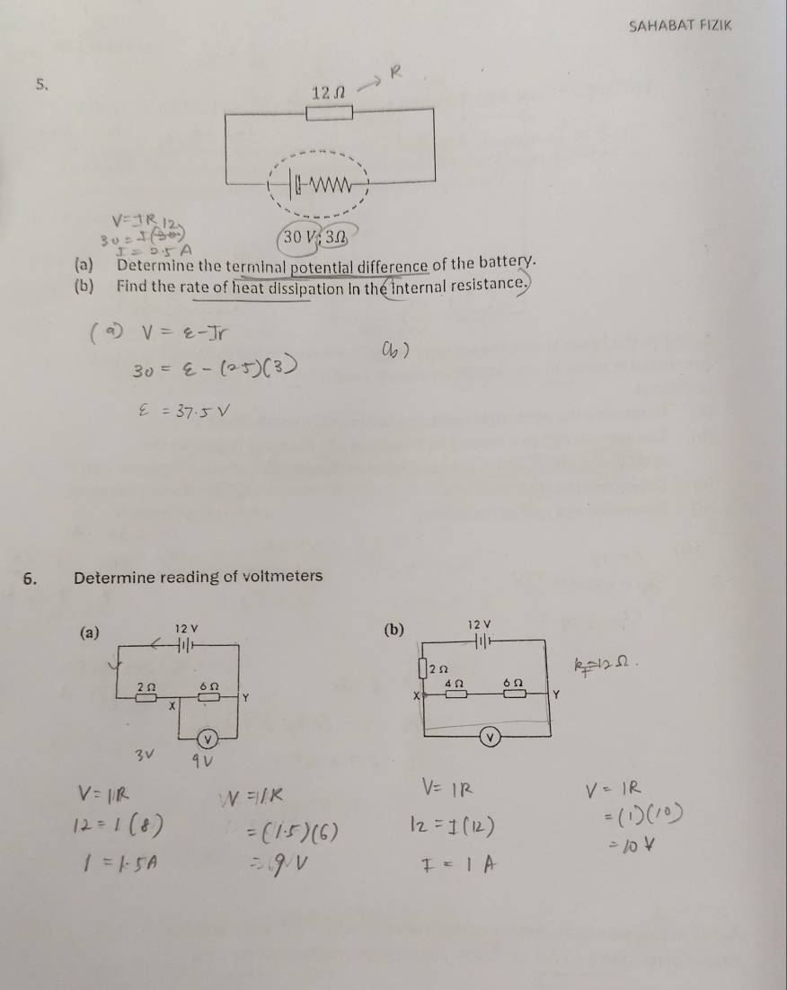 SAHABAT FIZIK 
5. 
(a) Determine the terminal potential difference of the battery. 
(b) Find the rate of heat dissipation in the internal resistance. 
6. Determine reading of voltmeters 
(a) (b) 12 V
2Ω
d Ω ón
x
Y
v