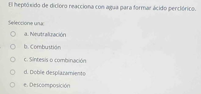 El heptóxido de dicloro reacciona con agua para formar ácido perclórico.
Seleccione una:
a. Neutralización
b. Combustión
c. Síntesis o combinación
d. Doble desplazamiento
e. Descomposición