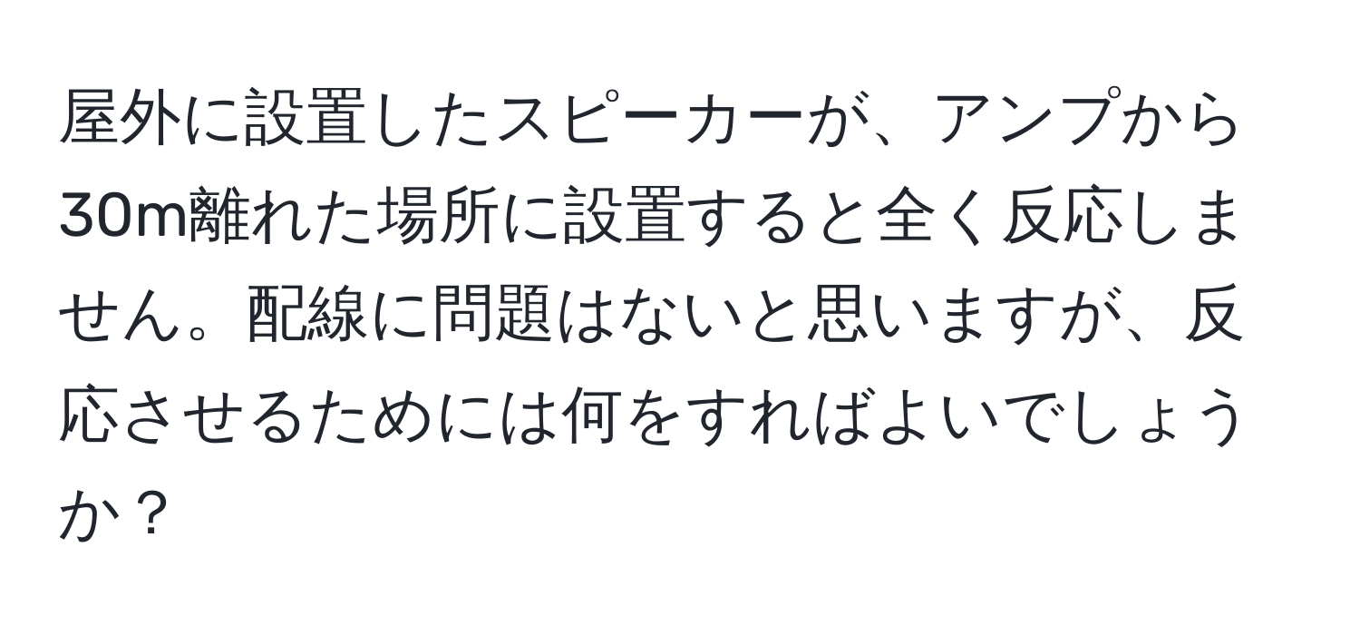 屋外に設置したスピーカーが、アンプから30m離れた場所に設置すると全く反応しません。配線に問題はないと思いますが、反応させるためには何をすればよいでしょうか？