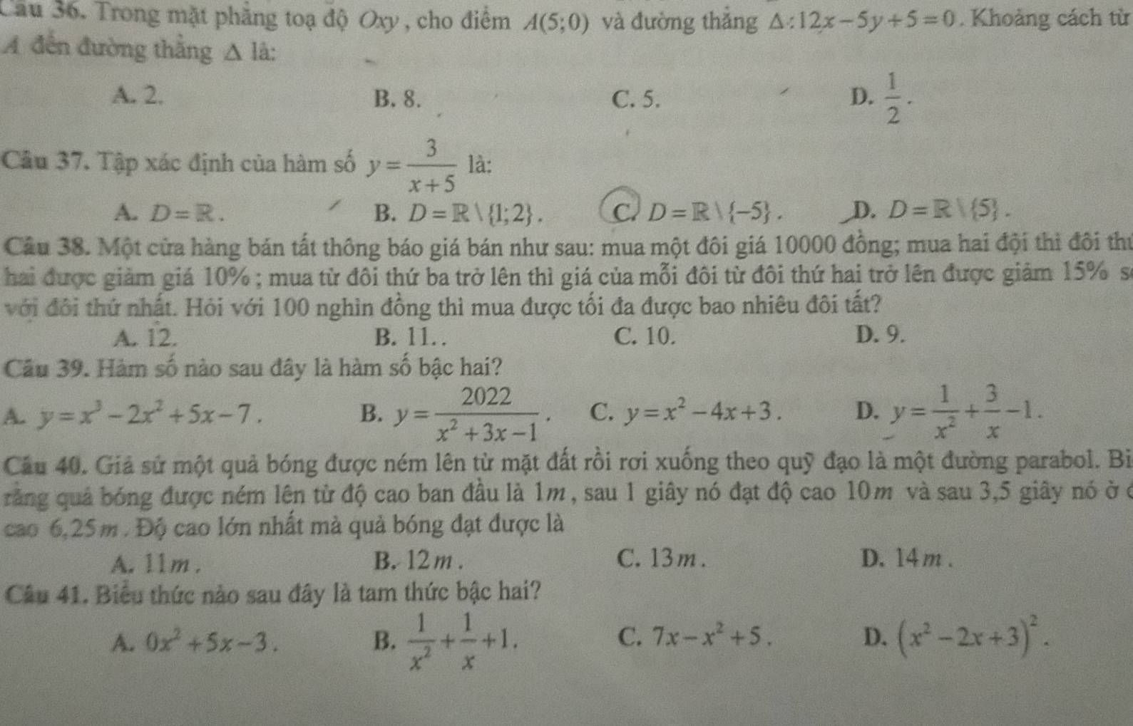 Trong mặt phẳng toạ độ Oxy , cho điểm A(5;0) và đường thắng △ :12x-5y+5=0. Khoảng cách từ
A đến đường thắng △ l 1°
A. 2. B. 8. C. 5. D.  1/2 .
Câu 37. Tập xác định của hàm số y= 3/x+5  là:
A. D=R. B. D=R| 1;2 . C. D=R/ -5 . D. D=R| 5 .
Câu 38. Một cửa hàng bán tất thông báo giá bán như sau: mua một đôi giá 10000 đồng; mua hai đội thì đôi thư
hai được giảm giá 10% ; mua từ đôi thứ ba trở lên thì giá của mỗi đôi từ đôi thứ hai trở lên được giảm 15% s
với đôi thứ nhất. Hỏi với 100 nghìn đồng thì mua được tối đa được bao nhiêu đôi tất?
A. 12. B. 11 C. 10. D. 9.
Câu 39. Hàm số nào sau đây là hàm số bậc hai?
A. y=x^3-2x^2+5x-7. B. y= 2022/x^2+3x-1 . C. y=x^2-4x+3. D. y= 1/x^2 + 3/x -1.
Câu 40. Giả sử một quả bóng được ném lên từ mặt đất rồi rơi xuống theo quỹ đạo là một đường parabol. Bì
rằng quả bóng được ném lên từ độ cao ban đầu là 1m , sau 1 giây nó đạt độ cao 10m và sau 3,5 giây nó ở ở
cao 6,25m . Độ cao lớn nhất mà quả bóng đạt được là
A. 11m . B. 12 m . C. 13m . D. 14 m .
Câu 41. Biểu thức nào sau đây là tam thức bậc hai?
C. 7x-x^2+5. D.
A. 0x^2+5x-3. B.  1/x^2 + 1/x +1. (x^2-2x+3)^2.