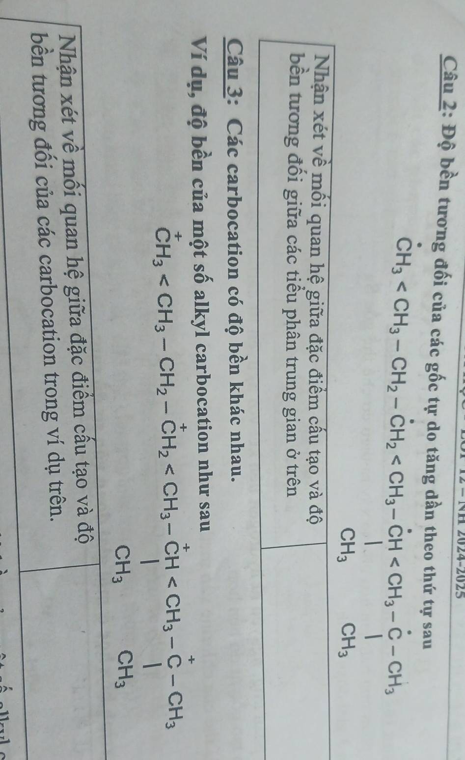 2024-2025 
Câu 2: Độ bền tương đối của các gốc tự do tăng dần theo thứ tự sau
CH_3
Nhận xét về mối quan hệ giữa đặc điểm cấu tạo và độ 
bền tương đối giữa các tiểu phân trung gian ở trên 
Câu 3: Các carbocation có độ bền khác nhau. 
Ví dụ, độ bền của một số alkyl carbocation như sau
CH_3
Nhận xét về mối quan hệ giữa đặc điểm cấu tạo và độ 
bền tương đối của các carbocation trong ví dụ trên.