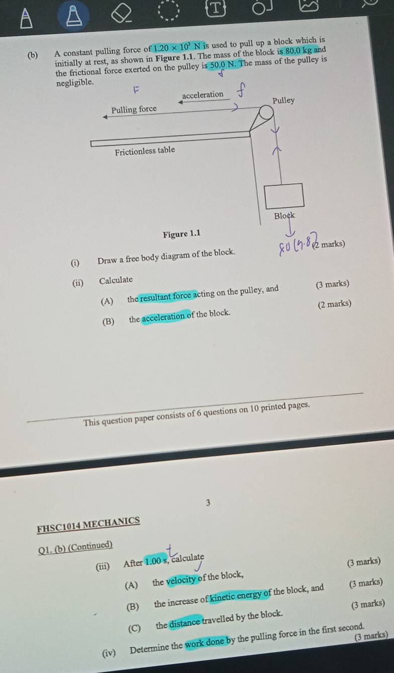 A constant pulling force of 1.20* 10^3N is used to pull up a block which is 
initially at rest, as shown in Figure 1.1. The mass of the block is 80.0 kg and 
the frictional force exerted on the pulley is 50.0 N. The mass of the pulley is 
negligible. 
(i) Draw a free body diagram of the block. 
(ii) Calculate 
(A) the resultant force acting on the pulley, and (3 marks) 
(B) the acceleration of the block. (2 marks) 
This question paper consists of 6 questions on 10 printed pages. 
3 
FHSC1014 MECHANICS 
Q1. (b) (Continued) 
(iii) After 1.00 s, calculate 
(A) the velocity of the block, (3 marks) 
(B) the increase of kinetic energy of the block, and (3 marks) 
(C) the distance travelled by the block. (3 marks) 
(3 marks) 
(iv) Determine the work done by the pulling force in the first second.