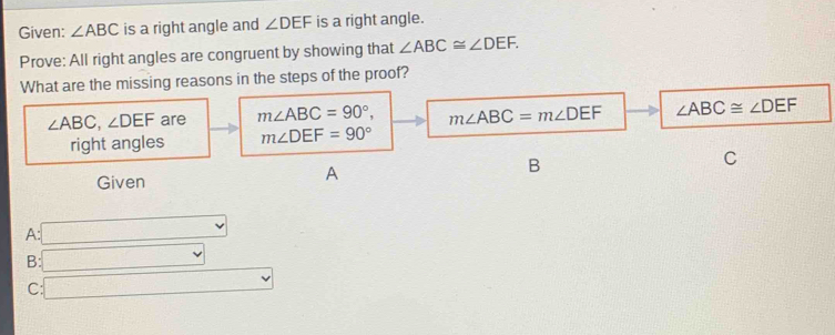 Given: ∠ ABC is a right angle and ∠ DEF is a right angle.
Prove: All right angles are congruent by showing that ∠ ABC≌ ∠ DEF. 
What are the missing reasons in the steps of the proof?
∠ ABC, ∠ DEF are m∠ ABC=90°, m∠ ABC=m∠ DEF ∠ ABC≌ ∠ DEF
right angles m∠ DEF=90°
B
C
Given
A
A: □
B: □
C: □