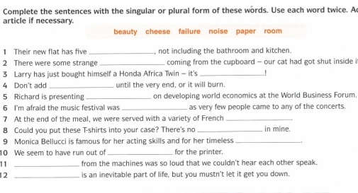 Complete the sentences with the singular or plural form of these words. Use each word twice. A 
article if necessary. 
beauty cheese failure noise paper room 
1 Their new flat has five _, not including the bathroom and kitchen. 
2 There were some strange _coming from the cupboard - our cat had got shut inside i 
3 Larry has just bought himself a Honda Africa Twin - it's_ ! 
4 Don't add _until the very end, or it will burn. 
5 Richard is presenting _on developing world economics at the World Business Forum. 
6 I'm afraid the music festival was _as very few people came to any of the concerts 
7 At the end of the meal, we were served with a variety of French_ 
8 Could you put these T-shirts into your case? There's no _in mine. 
9 Monica Bellucci is famous for her acting skills and for her timeless_ 
10 We seem to have run out of _for the printer. 
11 _from the machines was so loud that we couldn't hear each other speak. 
12 _is an inevitable part of life, but you mustn't let it get you down.