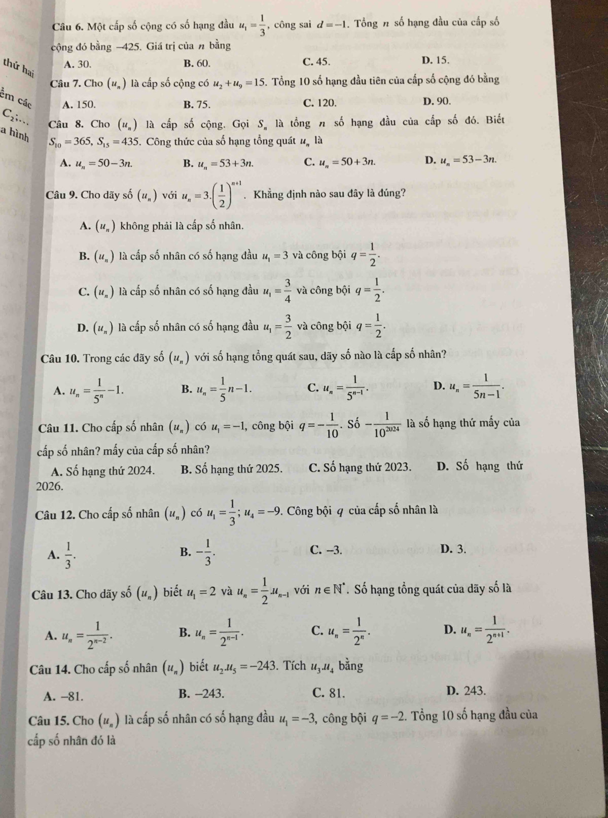 Một cấp số cộng có số hạng đầu u_1= 1/3  , công sai d=-1. Tổng n số hạng đầu của cấp số
cộng đó bằng −425. Giá trị của n bằng
A. 30. B. 60. C. 45. D. 15.
thứ hai
Câu 7. Cho (u_n) là cấp số cộng có u_2+u_9=15. Tổng 10 số hạng đầu tiên của cấp số cộng đó bằng
êm các A. 150. B. 75. C. 120. D. 90.
C_2;. 、 Câu 8. Cho (u_n) là cấp số cộng. Gọi S, là tổng n số hạng đầu của cấp số đó. Biết
a hình
S_10=365,S_15=435. Công thức của số hạng tổng quát u_n là
A. u_n=50-3n. B. u_n=53+3n. C. u_n=50+3n. D. u_n=53-3n.
Câu 9. Cho dãy số (u_n) với u_n=3.( 1/2 )^n+1. Khẳng định nào sau đây là đúng?
A. (u_n) không phải là cấp số nhân.
B. (u_n) là cấp số nhân có số hạng đầu u_1=3 và công bội q= 1/2 .
C. (u_n) là cấp số nhân có số hạng đầu u_1= 3/4  và công bội q= 1/2 .
D. (u_n) là cấp số nhân có số hạng đầu u_1= 3/2  và công bội q= 1/2 .
Câu 10. Trong các đãy số (u_n) với số hạng tổng quát sau, dãy số nào là cấp số nhân?
A. u_n= 1/5^n -1. B. u_n= 1/5 n-1. C. u_n= 1/5^(n-1) . D. u_n= 1/5n-1 .
Câu 11. Cho cấp số nhân (u_n) có u_1=-1 , công bội q=- 1/10  Số - 1/10^(2024)  là số hạng thứ mấy của
cấp số nhân? mấy của cấp số nhân?
A. Số hạng thứ 2024. B. Số hạng thứ 2025. C. Số hạng thứ 2023. D. Số hạng thứ
2026.
Câu 12. Cho cấp số nhân (u_n) có u_1= 1/3 ;u_4=-9.. Công bội 4 của cấp số nhân là
A.  1/3 . - 1/3 . C. --3. D. 3.
B.
Câu 13. Cho dãy số (u_n) biết u_1=2 và u_n= 1/2 .u_n-1 với n∈ N^*. Số hạng tổng quát của dãy số là
A. u_n= 1/2^(n-2) . u_n= 1/2^(n-1) . C. u_n= 1/2^n . D. u_n= 1/2^(n+1) .
B.
Câu 14. Cho cấp số nhân (u_n) biết u_2.u_5=-243 3. Tích u_3.u_4bdot ang
A. -81. B. -243. C. 81. D. 243.
Câu 15. Cho (u_n) là cấp số nhân có số hạng đầu u_1=-3 , công bội q=-2. Tổng 10 số hạng đầu của
cấp số nhân đó là