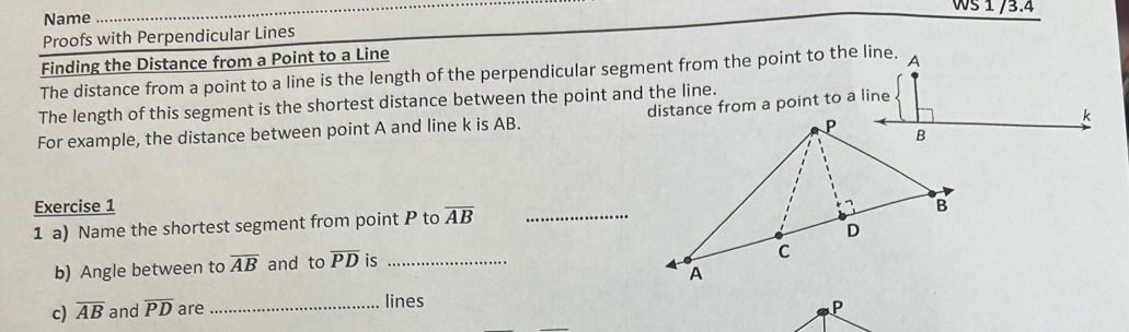 Ws 1 /3.4 
Name 
_ 
Proofs with Perpendicular Lines 
Finding the Distance from a Point to a Line 
The distance from a point to a line is the length of the perpendicular segment from the point to the line. A 
The length of this segment is the shortest distance between the point and the line.
k
For example, the distance between point A and line k is AB. distance from a point to a line 
Exercise 1 
1 a) Name the shortest segment from point P to overline AB _ 
b) Angle between to overline AB and to overline PD is_ 
c) overline AB and overline PD are _lines