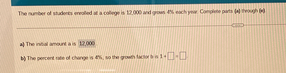 The number of students enrolled at a college is 12,000 and grows 4% each year. Complete parts (a) through (e). 
a) The initial amount a is 12,000. 
b) The percent rate of change is 4%, so the growth factor b is 1+□ =□.