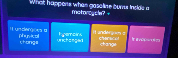 What happens when gasoline burns inside a
motorcycle? +
It undergoes a Itremains
It undergoes a
physical chemical It evaporates
change unchanged
change