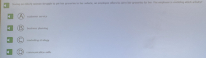 Sexing an elderly woman struggle to get her groceries to her velicle, an employee offers to carry her groceries for fee. The empleyne is modeling which activity?
a customer service
B business planning
C markiting strategy 
4 D communication skills