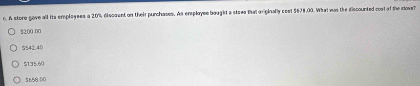 A store gave all its employees a 20% discount on their purchases. An employee bought a stove that originally cost $678.00. What was the discounted cost of the stove?
$200.00
$542.40
$135.60
$658.00