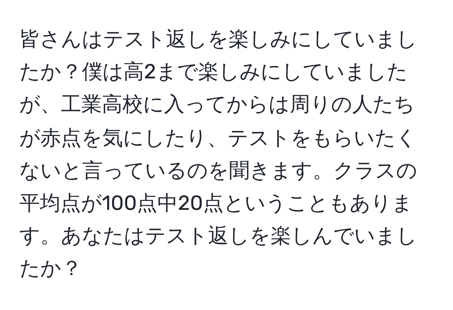 皆さんはテスト返しを楽しみにしていましたか？僕は高2まで楽しみにしていましたが、工業高校に入ってからは周りの人たちが赤点を気にしたり、テストをもらいたくないと言っているのを聞きます。クラスの平均点が100点中20点ということもあります。あなたはテスト返しを楽しんでいましたか？