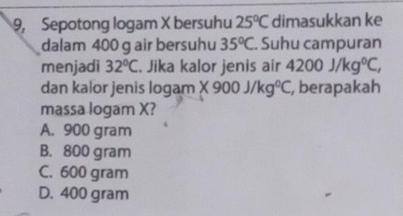 9, Sepotong logam X bersuhu 25°C dimasukkan ke
dalam 400 g air bersuhu 35°C. Suhu campuran
menjadi 32°C. Jika kalor jenis air 4200j/kg^0C, 
dan kalor jenis logan n* 900J/kg°C , berapakah
massa logam X?
A. 900 gram
B. 800 gram
C. 600 gram
D. 400 gram