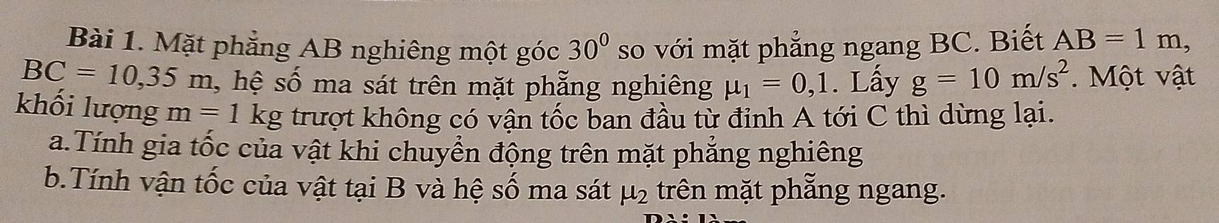 Mặt phẳng AB nghiêng một góc 30° so với mặt phẳng ngang BC. Biết AB=1m,
BC=10, 35m , hệ số ma sát trên mặt phẵng nghiêng mu _1=0,1. Lấy g=10m/s^2. Một vật
khối lượng m=1kg trượt không có vận tốc ban đầu từ đỉnh A tới C thì dừng lại.
a.Tính gia tốc của vật khi chuyển động trên mặt phẳng nghiêng
b.Tính vận tốc của vật tại B và hệ số ma sát mu _2 trên mặt phẵng ngang.