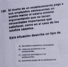 El dueño de un establecimiento paga a
sus empleados adolescentes un
sueldo menor al salario mínimo
argumentando que no tienen
nécesídades importantes que
adultos casados. satisfacer, como en el casó de los
Esta situación describe un tipo de
A) favorítismo económico empresarial
B) violencia económica a los adolescentes.
C) violencia psicológica a los adolescentes
D) economía propía de la adolescencía