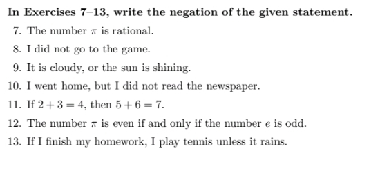 In Exercises 7-13, write the negation of the given statement. 
7. The number π is rational. 
8. I did not go to the game. 
9. It is cloudy, or the sun is shining. 
10. I went home, but I did not read the newspaper. 
11. If 2+3=4 , then 5+6=7. 
12. The number π is even if and only if the number ε is odd. 
13. If I finish my homework, I play tennis unless it rains.