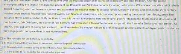 Many poets have been drawn to the sonnet form over the years because of its technical complexity and long tradition. After the period
encompassed by the English Renaissance, poets of the Romantic and Victorian periods, including John Keats, William Wordsworth, and Elizabeth
Barrett Browning, each wrote many sonnets and expanded the subject matter to discuss religion, history, politics, and grief. In the 20th century,
notable poets such as Robert Frost, Robert Hayden, and Seamus Heaney have all composed poems using the sonnet form. Today, poets like
Terrance Hayes and Carol Ann Duffy continue to use this pattern to compose new and original poetry retaining the fourteen-line structure, and
one humorist, Erik Didriksen, the author of Pop Sonnets, has even used it to rewrite popular songs into the form of a Shakespearean sonnet. As
this 700-year-old form of poetry has evolved, it continues to inspire modern writers to craft language in technical feats of rhyme and concision as
they engage with complex ideas in just fourteen lines.
A. The sonnet is not used often by poets today.
B. The sonnet will likely continue to evolve and be used by poets in the future.
C. The traditional sonnet is boring so recent poets have made modern twists.
D. Many poets do not consider the sonnet to be important.