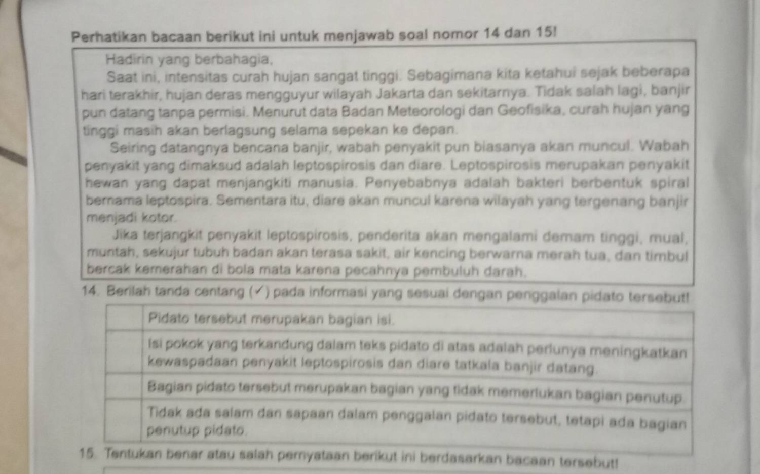 Perhatikan bacaan berikut ini untuk menjawab soal nomor 14 dan 15! 
Hadirin yang berbahagia, 
Saat ini, intensitas curah hujan sangat tinggi. Sebagimana kita ketahui sejak beberapa 
hari terakhir, hujan deras mengguyur wilayah Jakarta dan sekitarnya. Tidak salah lagi, banjir 
pun datang tanpa permisi. Menurut data Badan Meteorologi dan Geofisika, curah hujan yang 
tinggi masih akan berlagsung selama sepekan ke depan. 
Seiring datangnya bencana banjir, wabah penyakit pun biasanya akan muncul. Wabah 
penyakit yang dimaksud adalah leptospirosis dan diare. Leptospirosis merupakan penyakit 
hewan yang dapat menjangkiti manusia. Penyebabnya adalah bakteri berbentuk spiral 
bernama leptospira. Sementara itu, diare akan muncul karena wilayah yang tergenang banjir 
menjadi kotor. 
Jika terjangkit penyakit leptospirosis, penderita akan mengalami demam tinggi, mual, 
muntah, sekujur tubuh badan akan terasa sakit, air kencing berwarna merah tua, dan timbul 
bercak kemerahan di bola mata karena pecahnya pembuluh darah. 
14. Berilah tanda centang (√) pada informasi yang sesuai dengan penggala 
nar atau salah pernyataan berikut ini berdasarkan bacaan tersebut!