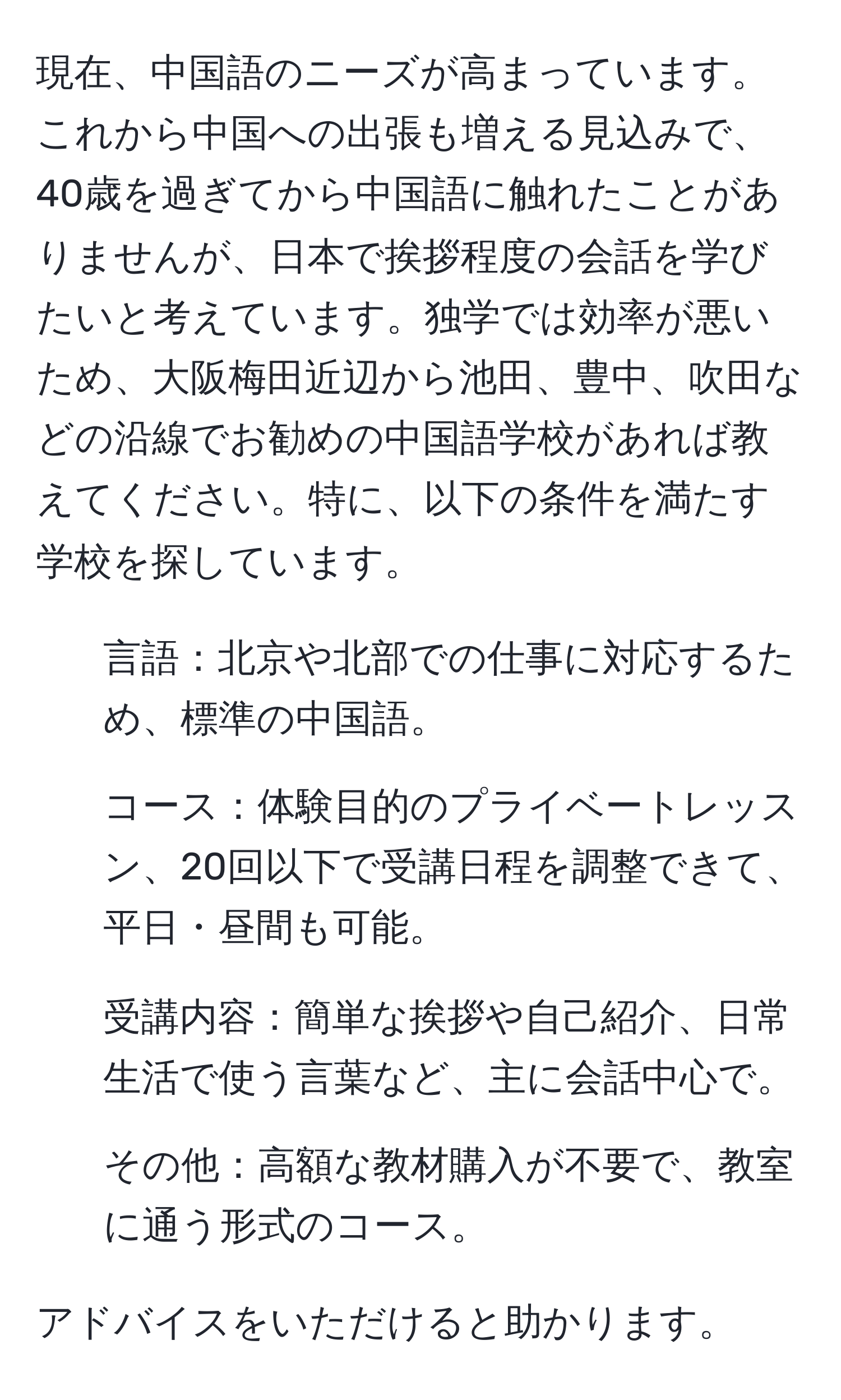 現在、中国語のニーズが高まっています。これから中国への出張も増える見込みで、40歳を過ぎてから中国語に触れたことがありませんが、日本で挨拶程度の会話を学びたいと考えています。独学では効率が悪いため、大阪梅田近辺から池田、豊中、吹田などの沿線でお勧めの中国語学校があれば教えてください。特に、以下の条件を満たす学校を探しています。  
1. 言語：北京や北部での仕事に対応するため、標準の中国語。  
2. コース：体験目的のプライベートレッスン、20回以下で受講日程を調整できて、平日・昼間も可能。  
3. 受講内容：簡単な挨拶や自己紹介、日常生活で使う言葉など、主に会話中心で。  
4. その他：高額な教材購入が不要で、教室に通う形式のコース。  

アドバイスをいただけると助かります。