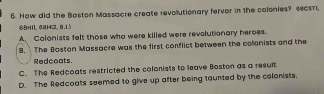 How did the Boston Massacre create revolutionary fervor in the colonies? 68csT1.
68HN, 68HI2, 8.1.1
A. Colonists felt those who were killed were revolutionary heroes.
B. The Boston Massacre was the first conflict between the colonists and the
Redcoats.
C. The Redcoats restricted the colonists to leave Boston as a result.
D. The Redcoats seemed to give up after being taunted by the colonists,