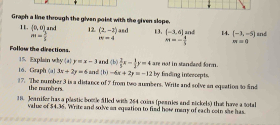 Graph a line through the given point with the given slope. 
11. (0,0) and 12. (2,-2) and 13. (-3,6) and 14. (-3,-5) and
m= 3/5  m=4 m=- 4/5  m=0
Follow the directions. 
15. Explain why (a) y=x-3 and (b)  2/5 x- 1/2 y=4 are not in standard form. 
16. Graph (a) 3x+2y=6 and (b) -6x+2y=-12 by finding intercepts. 
17. The number 3 is a distance of 7 from two numbers. Write and solve an equation to find 
the numbers. 
18. Jennifer has a plastic bottle filled with 264 coins (pennies and nickels) that have a total 
value of $4.36. Write and solve an equation to find how many of each coin she has.