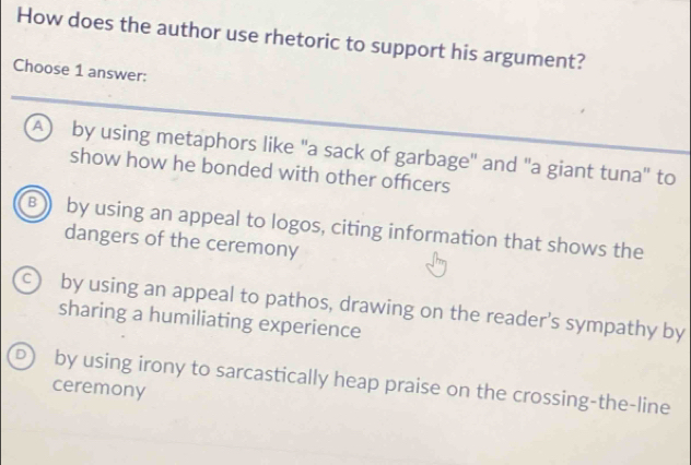 How does the author use rhetoric to support his argument?
Choose 1 answer:
A) by using metaphors like "a sack of garbage" and "a giant tuna" to
show how he bonded with other officers
B ) by using an appeal to logos, citing information that shows the
dangers of the ceremony
c) by using an appeal to pathos, drawing on the reader’s sympathy by
sharing a humiliating experience
D) by using irony to sarcastically heap praise on the crossing-the-line
ceremony