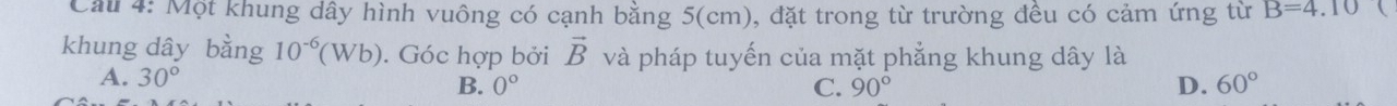 Cau 4: Một khung dây hình vuông có cạnh bằng 5(cm), đặt trong từ trường đều có cảm ứng từ B=4.10 
khung dây bằng 10^(-6)(Wb). Góc hợp bởi vector B và pháp tuyến của mặt phẳng khung dây là
A. 30°
B. 0° C. 90° D. 60°