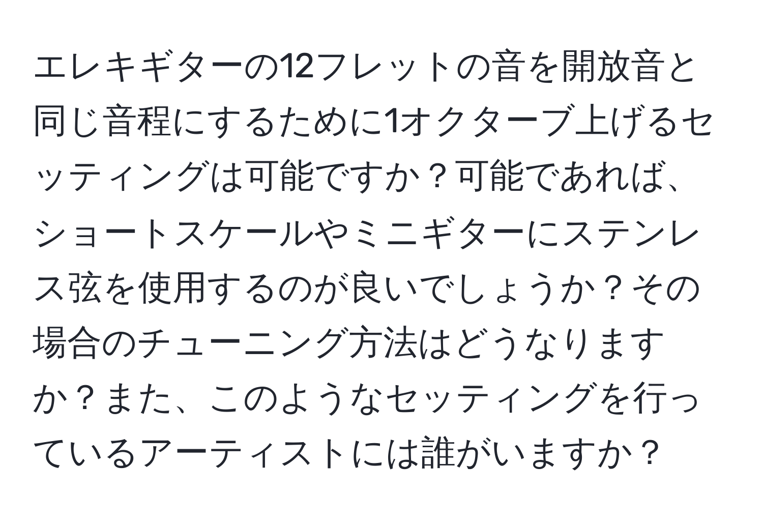 エレキギターの12フレットの音を開放音と同じ音程にするために1オクターブ上げるセッティングは可能ですか？可能であれば、ショートスケールやミニギターにステンレス弦を使用するのが良いでしょうか？その場合のチューニング方法はどうなりますか？また、このようなセッティングを行っているアーティストには誰がいますか？