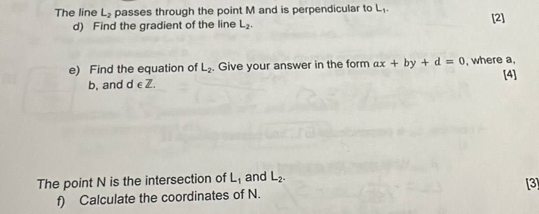 The line L_2 passes through the point M and is perpendicular to L₁. [2] 
d) Find the gradient of the line L_2. 
e) Find the equation of L_2. Give your answer in the form ax+by+d=0 , where a, 
[4] 
b, and d ∈ Z. 
The point N is the intersection of L_1 and L_2. 
[3] 
f) Calculate the coordinates of N.