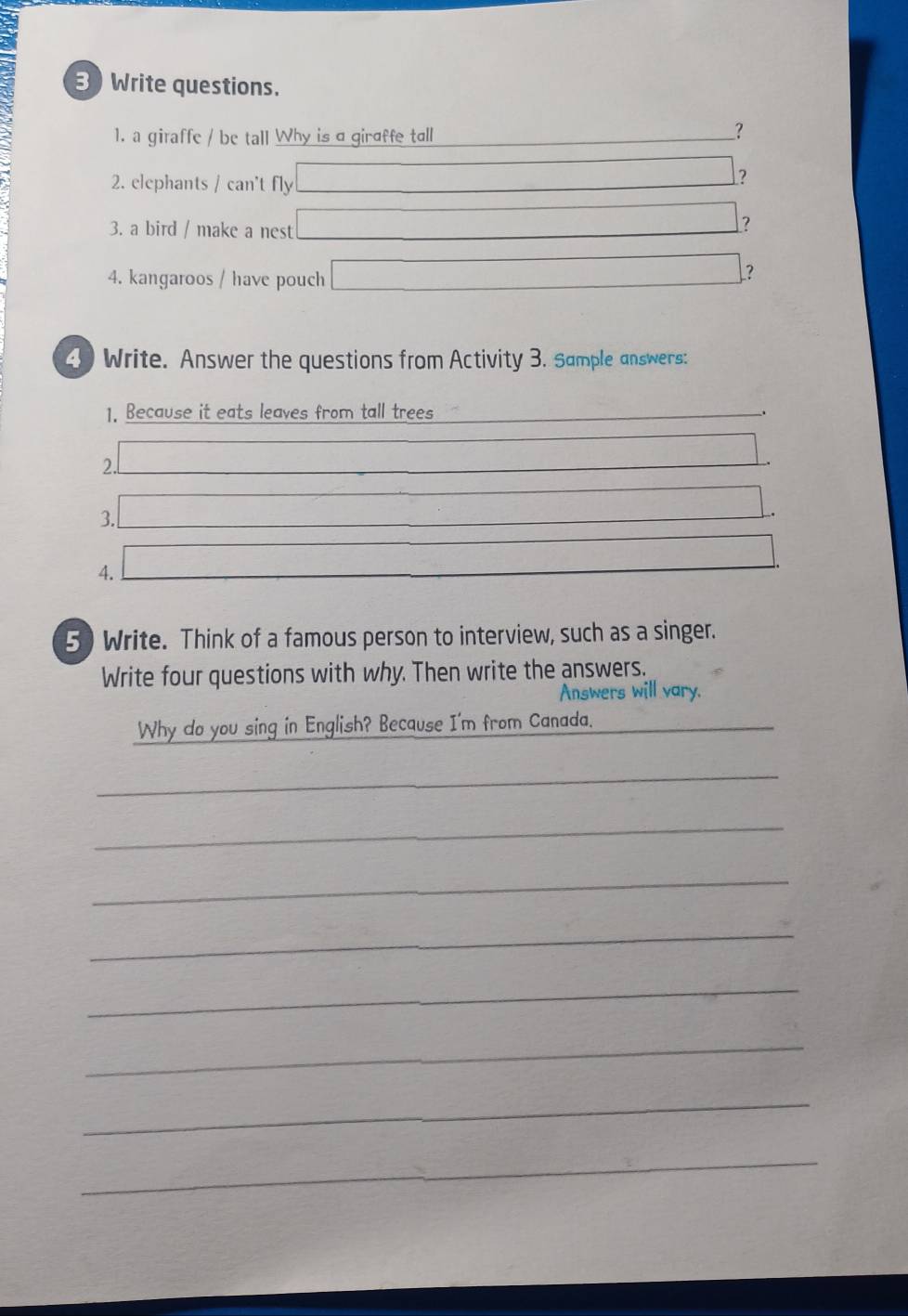 Write questions. 
1. a giraffe / be tall Why is a giraffe tall 
_? 
2. elephants / can't fly 
□ ? 
3. a bird / make a nest 
□ ? 
4. kangaroos / have pouch 
x=ln x-3-x ? 
4 Write. Answer the questions from Activity 3. Sample answers: 
1. Because it eats leaves from tall trees 
. 
2. 
3. 
4. 
5) Write. Think of a famous person to interview, such as a singer. 
Write four questions with why. Then write the answers. 
Answers will vary. 
Why do you sing in English? Because I'm from Canada. 
_ 
_ 
_ 
_ 
_ 
_ 
_ 
_