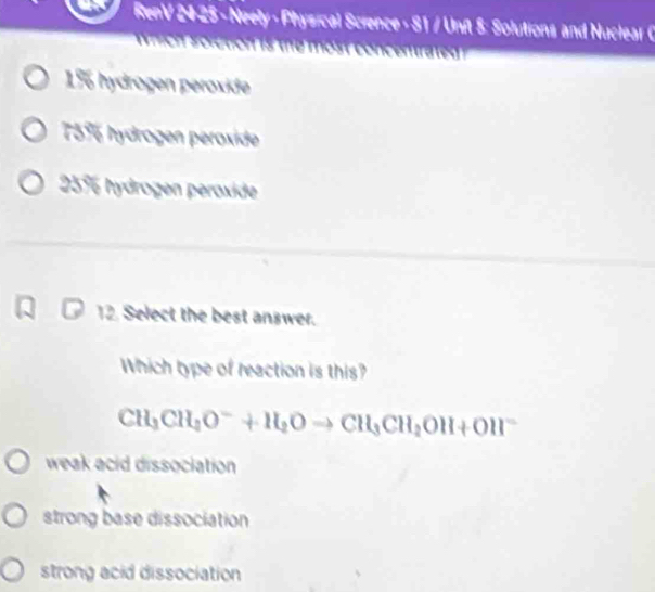 RenV 24-25 - Neely - Physical Science - 81 / Unft 5: Solutions and Nuclear C
1% hydrogen peroxide
75% hydrogen peroxide
25% hydrogen peroxide
12. Select the best answer.
Which type of reaction is this?
CH_3CH_2O^-+H_2Oto CH_3CH_2OH+OH^-
weak acid dissociation
strong base dissociation
strong acid dissociation