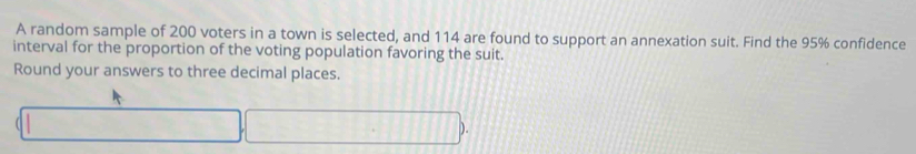 A random sample of 200 voters in a town is selected, and 114 are found to support an annexation suit. Find the 95% confidence 
interval for the proportion of the voting population favoring the suit. 
Round your answers to three decimal places.