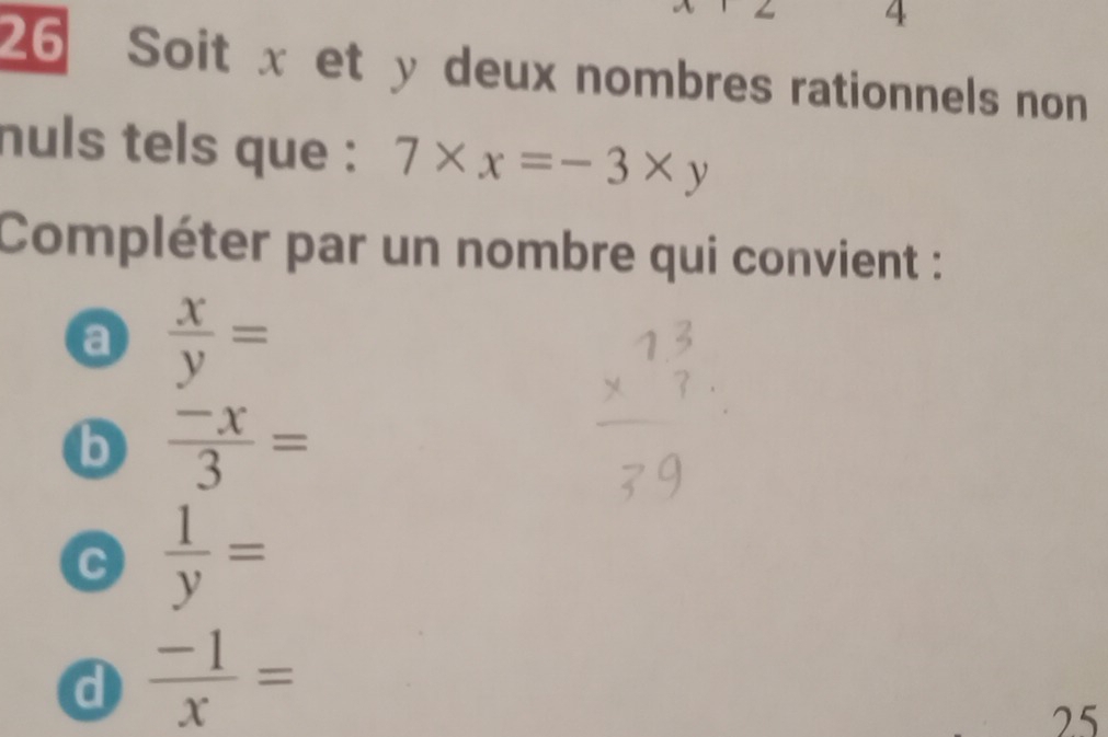 4
26 Soit x et y deux nombres rationnels non
nuls tels que : 7* x=-3* y
Compléter par un nombre qui convient :
a  x/y =
b  (-x)/3 =
C  1/y =
d  (-1)/x =
25