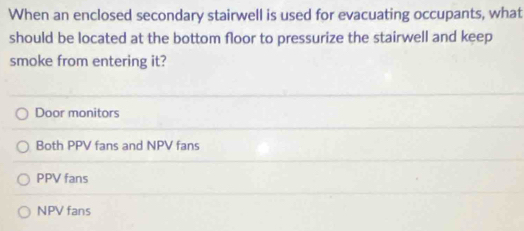 When an enclosed secondary stairwell is used for evacuating occupants, what
should be located at the bottom floor to pressurize the stairwell and keep
smoke from entering it?
Door monitors
Both PPV fans and NPV fans
PPV fans
NPV fans