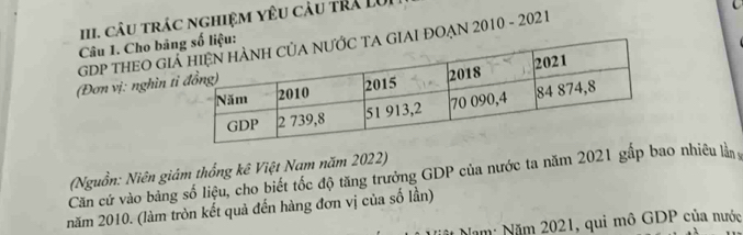 câu trác nghiệm yêu càu trả LU 
GDP THEO GIAI ĐOẠN 2010 - 202 1 
Câu 1. Cho bản 
(Đơn vị: nghìn t 
Căn cứ vào bằng số liệu, cho biết tốc độ tăng trưởng GDP của nước ta năm 2021 gấp bao nhiêu là (Nguồn: Niên giám thống kê Việt Nam năm 2022) 
năm 2010. (làm tròn kết quả đến hàng đơn vị của số lần) 
Năm: Năm 2021, qui mô GDP của nước