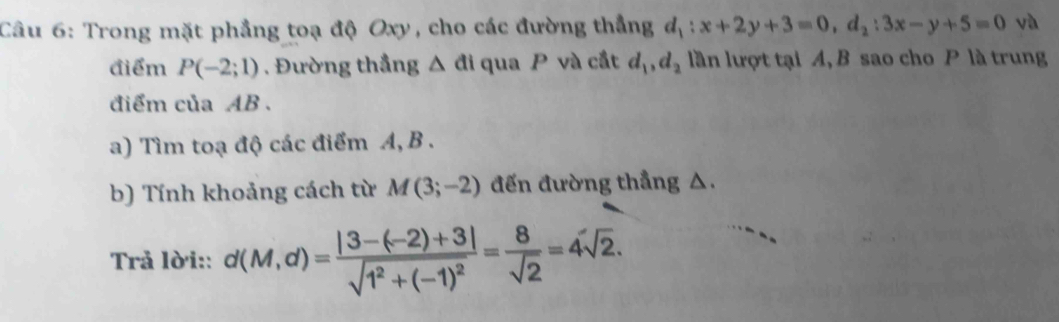 Trong mặt phẳng toạ độ Oxy, cho các đường thẳng d_1:x+2y+3=0, d_2:3x-y+5=0 và 
điểm P(-2;1). Đường thắng △ di qua P và cắt d_1, d_2 lần lượt tại A, B sao cho P là trung 
điểm của AB. 
a) Tìm toạ độ các điểm A, B. 
b) Tính khoảng cách từ M(3;-2) đến đường thẳng △. 
Trả lời:: d(M,d)=frac |3-(-2)+3|sqrt(1^2+(-1)^2)= 8/sqrt(2) =4sqrt(2).