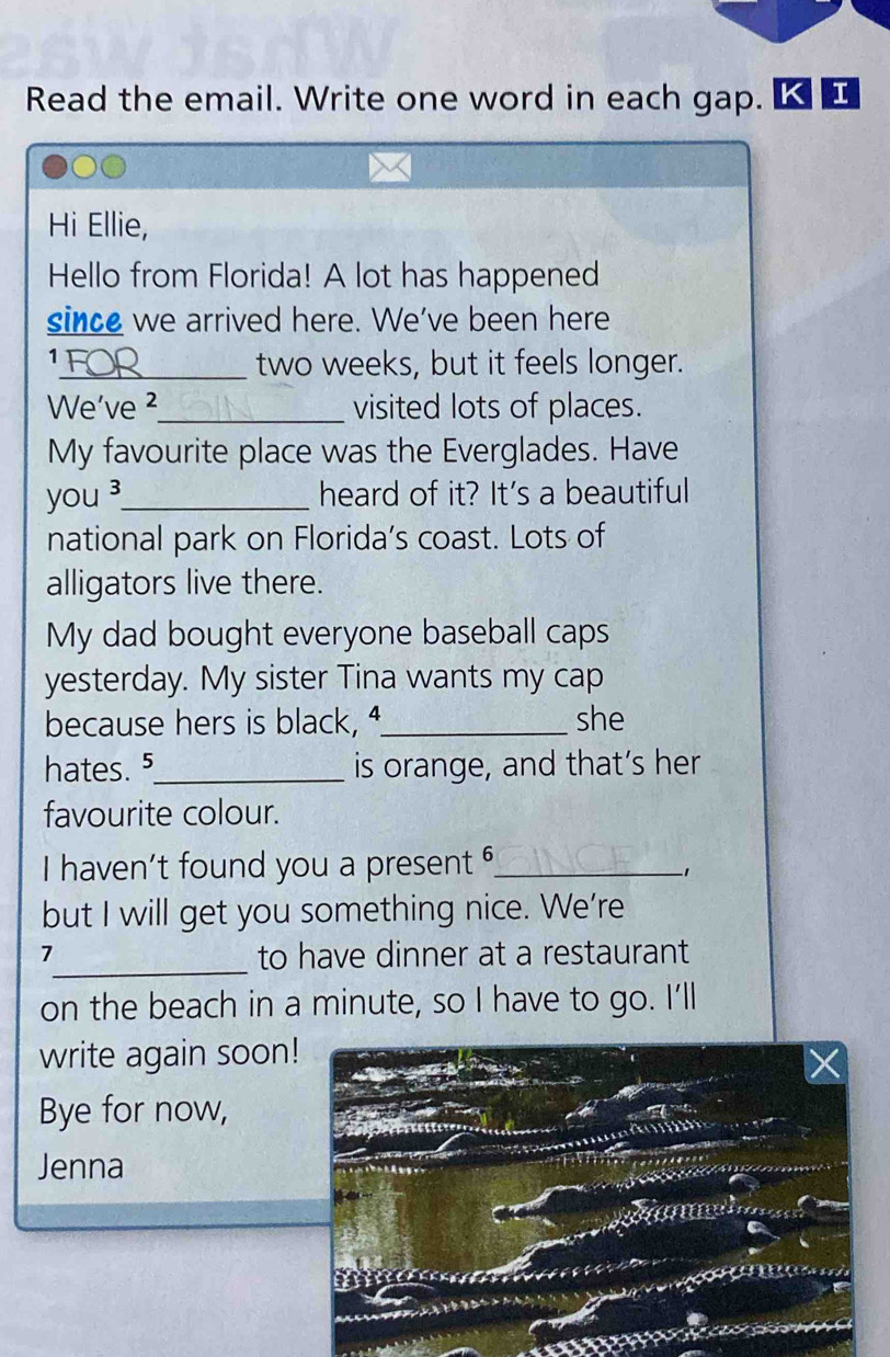 Read the email. Write one word in each gap. K 
Hi Ellie, 
Hello from Florida! A lot has happened 
since we arrived here. We've been here 
1 
_two weeks, but it feels longer. 
We've ²_ visited lots of places. 
My favourite place was the Everglades. Have 
you ³_ heard of it? It's a beautiful 
national park on Florida’s coast. Lots of 
alligators live there. 
My dad bought everyone baseball caps 
yesterday. My sister Tina wants my cap 
because hers is black, _she 
hates. ⁵_ is orange, and that’s her 
favourite colour. 
I haven't found you a present _ 
、 
but I will get you something nice. We’re 
7_ to have dinner at a restaurant 
on the beach in a minute, so I have to go. I'll 
write again soon 
Bye for now, 
Jenna