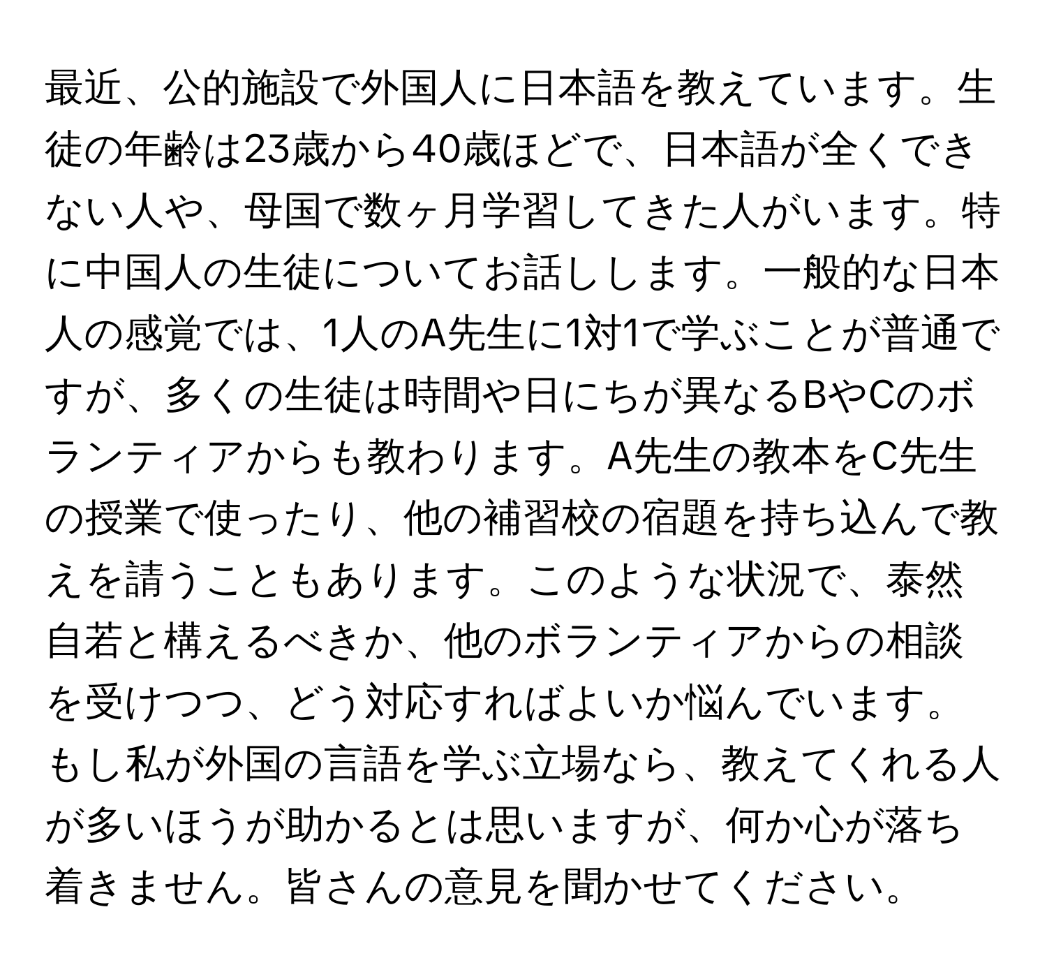 最近、公的施設で外国人に日本語を教えています。生徒の年齢は23歳から40歳ほどで、日本語が全くできない人や、母国で数ヶ月学習してきた人がいます。特に中国人の生徒についてお話しします。一般的な日本人の感覚では、1人のA先生に1対1で学ぶことが普通ですが、多くの生徒は時間や日にちが異なるBやCのボランティアからも教わります。A先生の教本をC先生の授業で使ったり、他の補習校の宿題を持ち込んで教えを請うこともあります。このような状況で、泰然自若と構えるべきか、他のボランティアからの相談を受けつつ、どう対応すればよいか悩んでいます。もし私が外国の言語を学ぶ立場なら、教えてくれる人が多いほうが助かるとは思いますが、何か心が落ち着きません。皆さんの意見を聞かせてください。