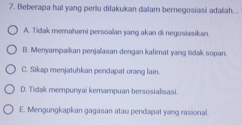 Beberapa hal yang perlu dilakukan dalam bernegosiasi adalah...
A. Tidak memahami persoalan yang akan di negosiasikan.
B. Menyampaikan penjalasan dengan kalimat yang tidak sopan.
C. Sikap menjatuhkan pendapat orang lain.
D. Tidak mempunyai kemampuan bersosialisasi.
E. Mengungkapkan gagasan atau pendapat yang rasional.