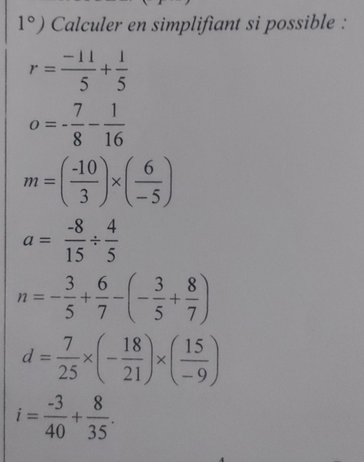 1°) Calculer en simplifiant si possible :
r= (-11)/5 + 1/5 
o=- 7/8 - 1/16 
m=( (-10)/3 )* ( 6/-5 )
a= (-8)/15 /  4/5 
n=- 3/5 + 6/7 -(- 3/5 + 8/7 )
d= 7/25 * (- 18/21 )* ( 15/-9 )
i= (-3)/40 + 8/35 .