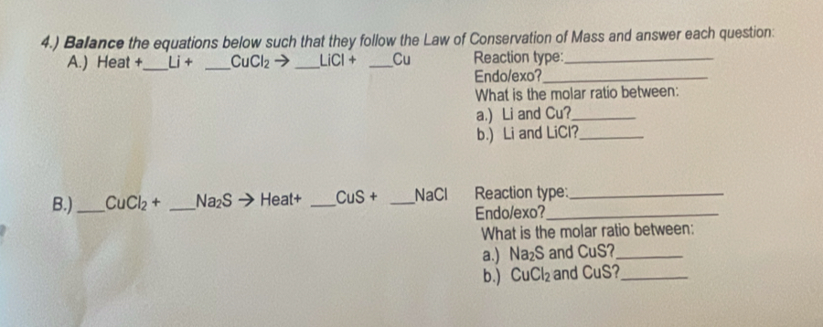 4.) Balance the equations below such that they follow the Law of Conservation of Mass and answer each question: 
A.) Heat +_ Li+ _ CuCl_2 _ LiCl+ _Cu Reaction type:_ 
Endo/exo?_ 
What is the molar ratio between: 
a.) Li and Cu?_ 
b.) Li and LiCl?_ 
B.)_ CuCl_2+ _  Na_2S eat4 _ CuS+ _NaCl Reaction type: 
Endo/exo? 
What is the molar ratio between: 
a.) Na_2S and CuS?_ 
b.) CuCl_2 and CuS?_