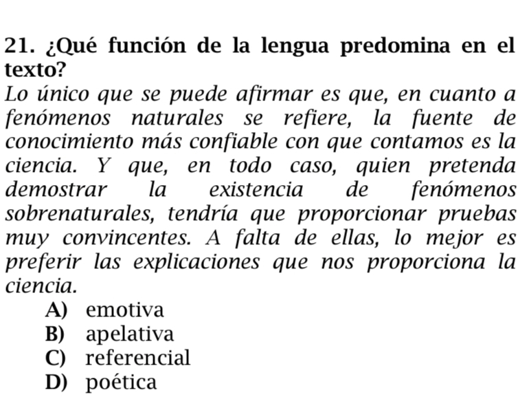 ¿Qué función de la lengua predomina en el
texto?
Lo único que se puede afirmar es que, en cuanto a
fenómenos naturales se refiere, la fuente de
conocimiento más confiable con que contamos es la
ciencia. Y que, en todo caso, quien pretenda
demostrar la existencia de fenómenos
sobrenaturales, tendría que proporcionar pruebas
muy convincentes. A falta de ellas, lo mejor es
preferir las explicaciones que nos proporciona la
ciencia.
A) emotiva
B) apelativa
C) referencial
D) poética