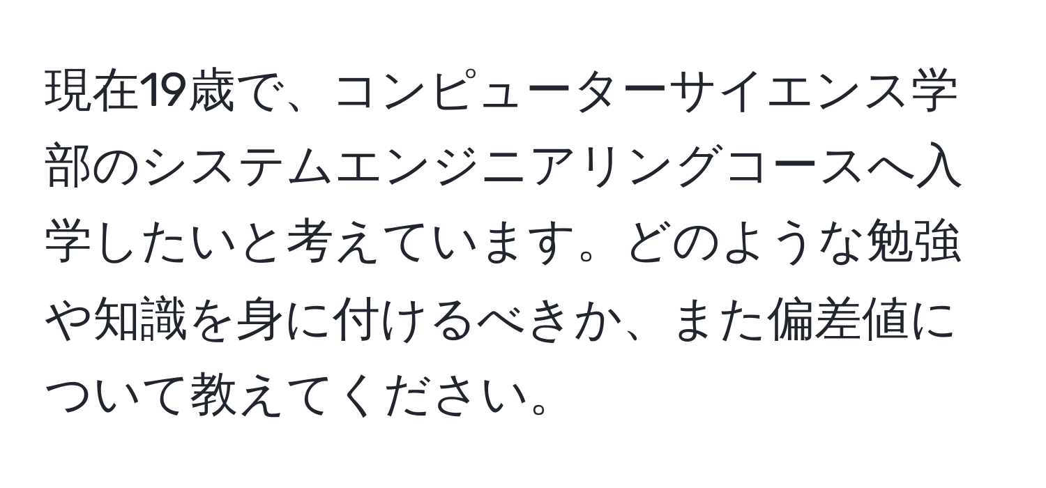 現在19歳で、コンピューターサイエンス学部のシステムエンジニアリングコースへ入学したいと考えています。どのような勉強や知識を身に付けるべきか、また偏差値について教えてください。