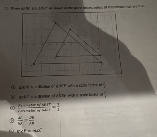 35, Given △ ABC and △ DEF as shown in the plane below, select all statements that are true.
a △ ABC is a dilation of △ DEP with a scale factor of  3/2 .
△ ABC Is a dilation of △ DEF with a scale factor of  2/3 .
 Perimeterof△ DEF/Perimeterof△ ABC = 3/2 
 AC/DF = DE/AB 
m∠ F=m∠ C