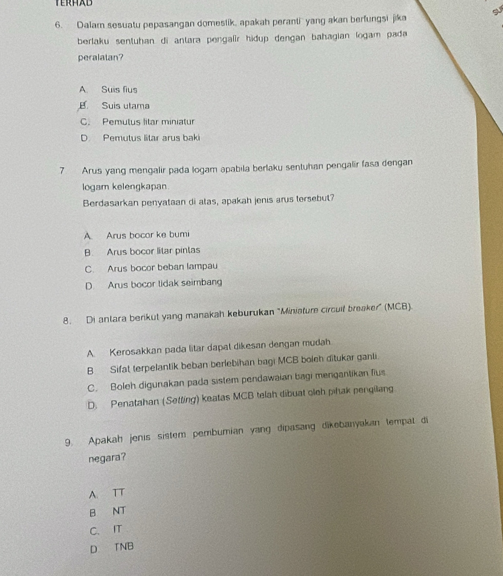 TERHAD
su
6. Dalam sesuatu pepasangan domestik, apakah peranti yang akan berfungsi jika
berlaku senluhan di antara pengalir hidup dengan bahagian logam pada 
peralalan?
A. Suis fius
B Suis utama
C. Pemutus litar miniatur
D Pemutus litar arus baki
7 Arus yang mengalir pada logam apabila berlaku sentuhan pengalir fasa dengan
logam kelengkapan.
Berdasarkan penyataan di atas, apakah jenis arus tersebut?
A. Arus bocor ke bumi
B Arus bocor lilar pinlas
C. Arus bocor beban lampau
D. Arus bocor tidak seimbang
8. Di antara berikut yang manakah keburukan "Miniature circuil breaker" (MCB).
A Kerosakkan pada litar dapat dikesan dengan mudah
B Sifat terpelantik beban berlebihan bagi MCB boleh ditukar ganti.
C. Boleh digunakan pada sistem pendawaian bagi mengantikan fius
D. Penatahan (Setting) keatas MCB telah dibuat olch pihak pengilang
9 Apakah jenis sistem pembumian yang dipasang dikebanyakan tempat di
negara?
A. TT
B NT
C. IT
D TNB