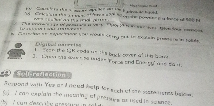 Hydraulic fluid 
(a) Calculate the pressure applied on the hydraulic liquid. 
(b) Calculate the amount of force applied on the powder if a force of 500 N
was applied on the small piston. 
7. The knowledge of pressure is very important in our lives. Give four reasons 
to support this statement. 
8. Describe an experiment you would carry out to explain pressure in solids. 
Digital exercise 
1. Scan the QR code on the back cover of this book. 
2. Open the exercise under ‘Force and Energy’ and do it. 
Self-reflection 
Respond with Yes or I need help for each of the statements below: 
(a) I can explain the meaning of pressure as used in science. 
(b) I can describe pressure in solid