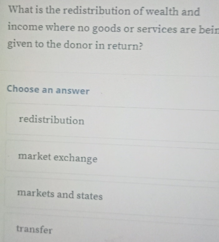 What is the redistribution of wealth and
income where no goods or services are bein
given to the donor in return?
Choose an answer
redistribution
market exchange
markets and states
transfer