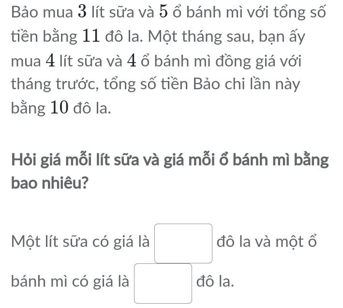 Bảo mua 3 lít sữa và 5 ổ bánh mì với tổng số 
tiền bằng 11 đô la. Một tháng sau, bạn ấy 
mua 4 lít sữa và 4 ổ bánh mì đồng giá với 
tháng trước, tổng số tiền Bảo chi lần này 
bằng 10 đô la. 
Hỏi giá mỗi lít sữa và giá mỗi ổ bánh mì bằng 
bao nhiêu? 
Một lít sữa có giá là đô la và một ổ 
bánh mì có giá là đô la.