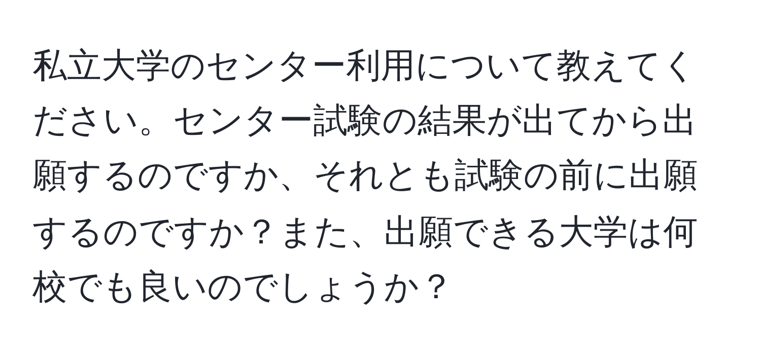 私立大学のセンター利用について教えてください。センター試験の結果が出てから出願するのですか、それとも試験の前に出願するのですか？また、出願できる大学は何校でも良いのでしょうか？