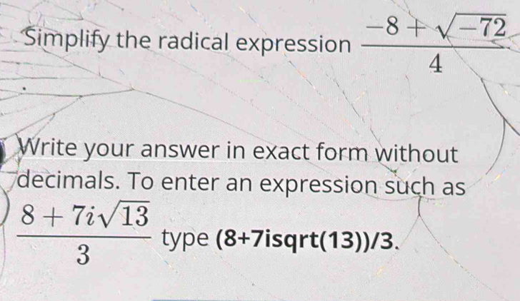 Simplify the radical expression  (-8+sqrt(-72))/4 
Write your answer in exact form without 
decimals. To enter an expression such as
 (8+7isqrt(13))/3  type (8+7 isqrt (13))/3.